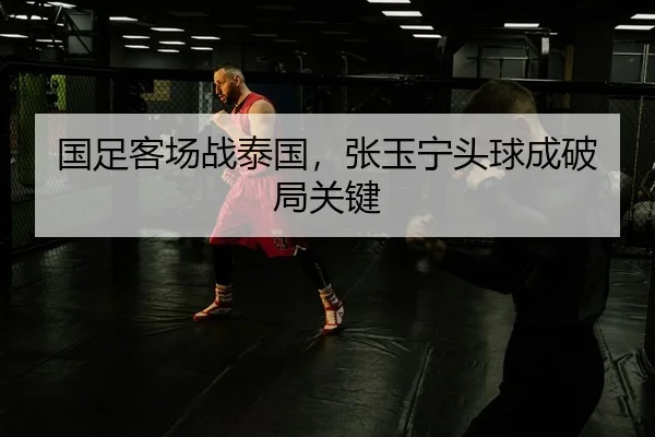 国足客场战泰国，张玉宁头球成破局关键